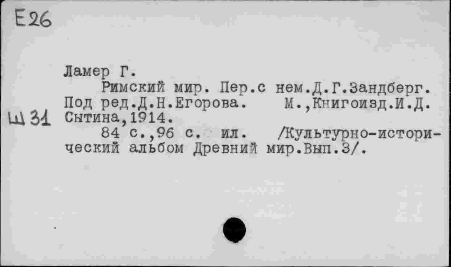 ﻿E2é>
Ламер Г.
Римский мир. Пер.с нем.Д.Г.Зандберг.
Под ред.Д.Н.Егорова. М.,Книгоизд.И.Д.
Щ Сытина, 1914.
84 с.,96 с. ил. /Культурно-исторический альбом Древний мир.Вып.З/.